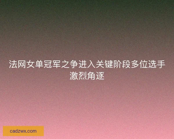 法网女单冠军之争进入关键阶段多位选手激烈角逐