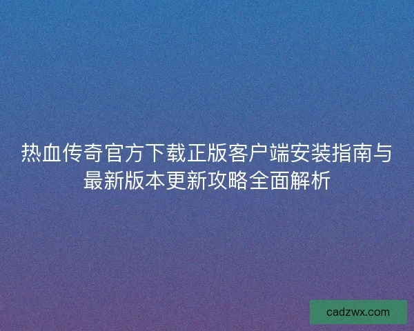 热血传奇官方下载正版客户端安装指南与最新版本更新攻略全面解析